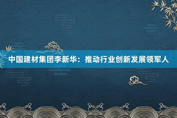 中国建材集团李新华：推动行业创新发展领军人