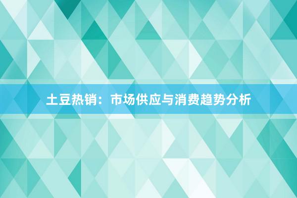 土豆热销：市场供应与消费趋势分析